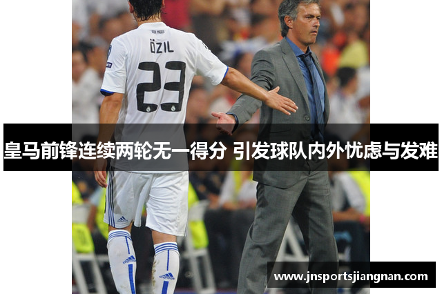 皇马前锋连续两轮无一得分 引发球队内外忧虑与发难