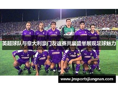 英超球队与意大利豪门友谊赛共襄盛举展现足球魅力