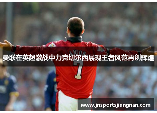曼联在英超激战中力克切尔西展现王者风范再创辉煌