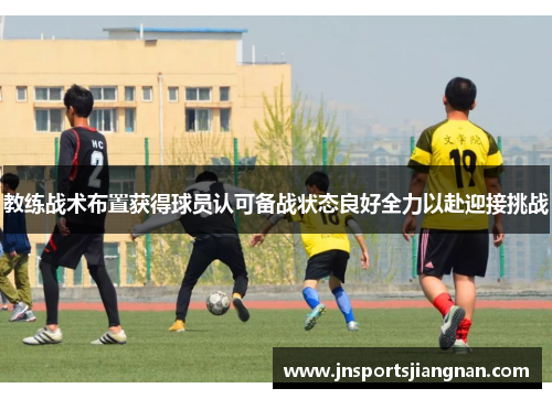 教练战术布置获得球员认可备战状态良好全力以赴迎接挑战