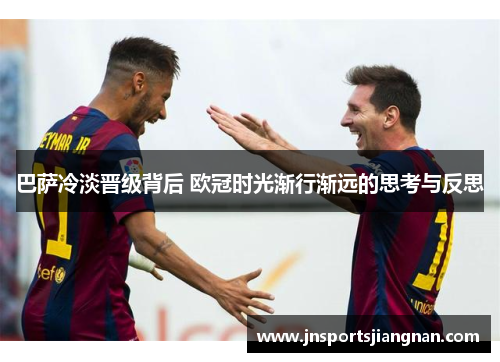 巴萨冷淡晋级背后 欧冠时光渐行渐远的思考与反思