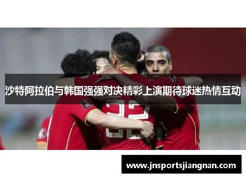 沙特阿拉伯与韩国强强对决精彩上演期待球迷热情互动