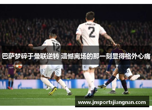巴萨梦碎于曼联逆转 遗憾离场的那一刻显得格外心痛