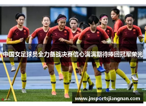 中国女足球员全力备战决赛信心满满期待捧回冠军荣光