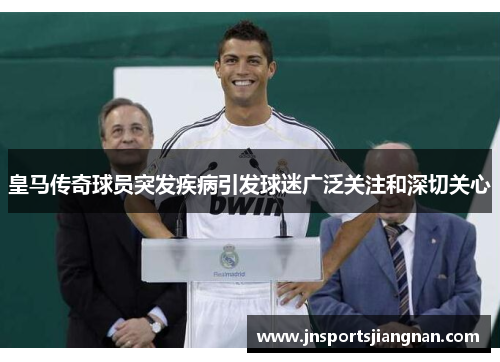 皇马传奇球员突发疾病引发球迷广泛关注和深切关心