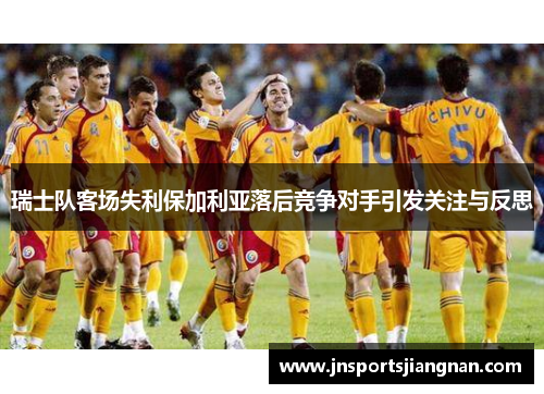 瑞士队客场失利保加利亚落后竞争对手引发关注与反思