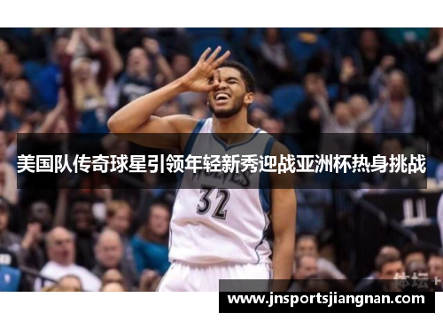 美国队传奇球星引领年轻新秀迎战亚洲杯热身挑战