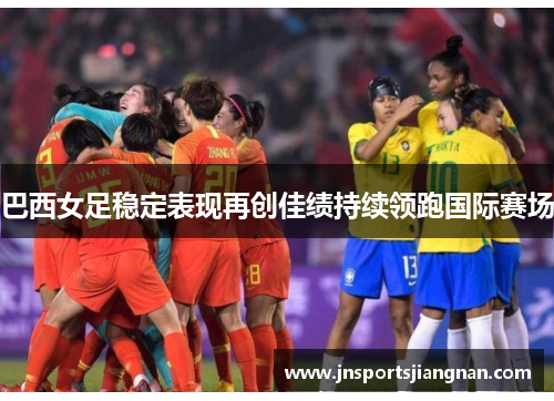 巴西女足稳定表现再创佳绩持续领跑国际赛场