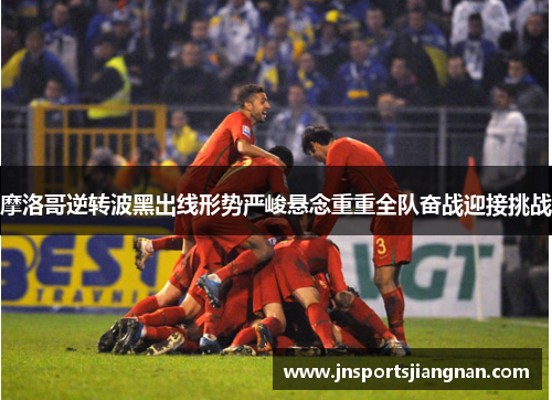 摩洛哥逆转波黑出线形势严峻悬念重重全队奋战迎接挑战