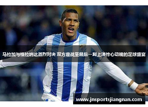 马拉加与格拉纳达激烈对决 双方鏖战至最后一刻上演惊心动魄的足球盛宴