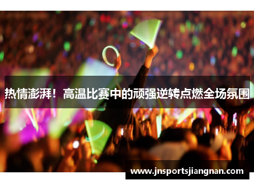 热情澎湃！高温比赛中的顽强逆转点燃全场氛围