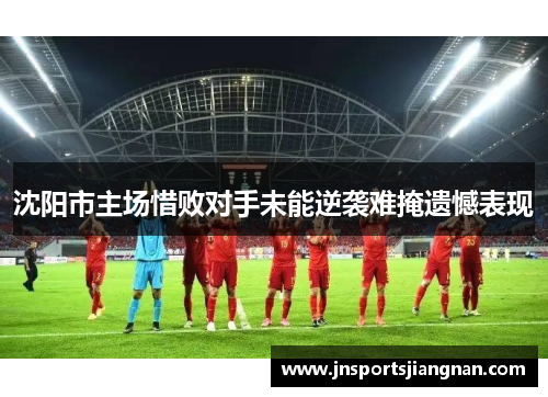 沈阳市主场惜败对手未能逆袭难掩遗憾表现