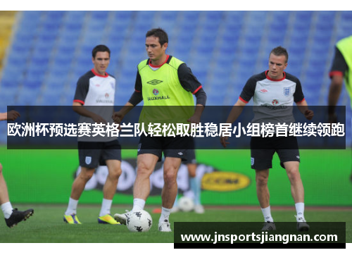 欧洲杯预选赛英格兰队轻松取胜稳居小组榜首继续领跑