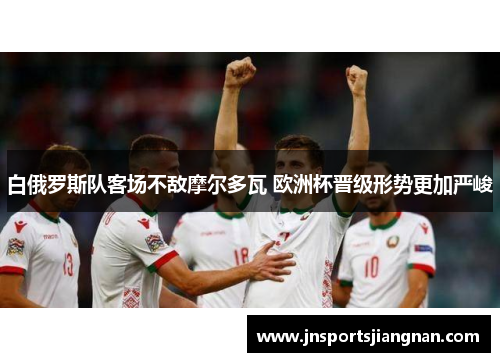 白俄罗斯队客场不敌摩尔多瓦 欧洲杯晋级形势更加严峻